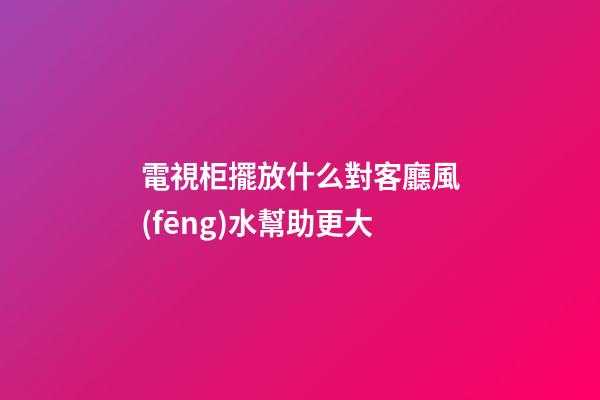 電視柜擺放什么對客廳風(fēng)水幫助更大