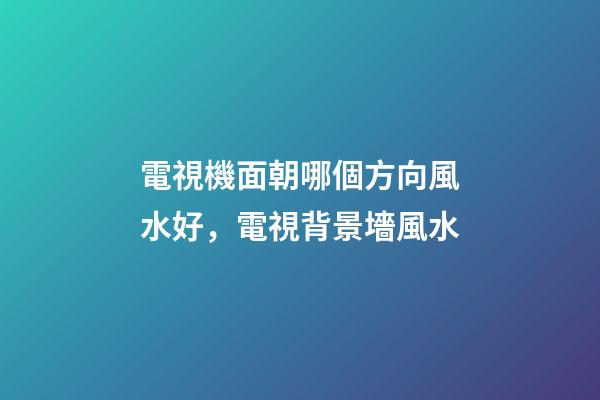 電視機面朝哪個方向風水好，電視背景墻風水-第1張-觀點-玄機派