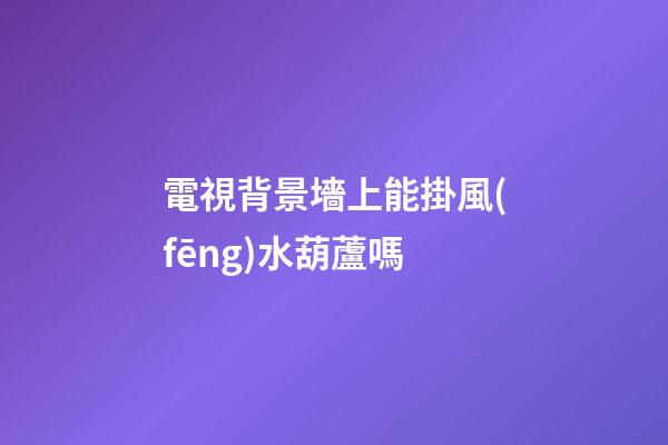 電視背景墻上能掛風(fēng)水葫蘆嗎
