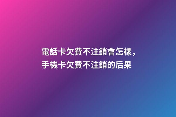 電話卡欠費不注銷會怎樣，手機卡欠費不注銷的后果-第1張-觀點-玄機派