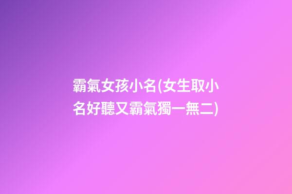 霸氣女孩小名(女生取小名好聽又霸氣獨一無二)