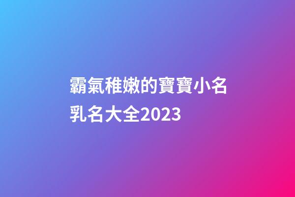 霸氣稚嫩的寶寶小名乳名大全2023
