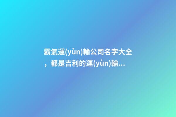 霸氣運(yùn)輸公司名字大全，都是吉利的運(yùn)輸公司名字-第1張-公司起名-玄機(jī)派