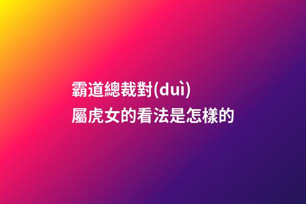 霸道總裁對(duì)屬虎女的看法是怎樣的