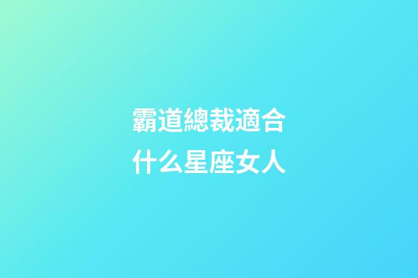 霸道總裁適合什么星座女人-第1張-星座運勢-玄機派
