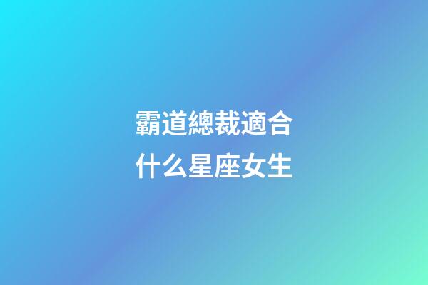 霸道總裁適合什么星座女生-第1張-星座運勢-玄機派