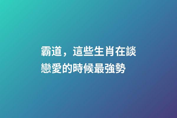 霸道，這些生肖在談戀愛的時候最強勢
