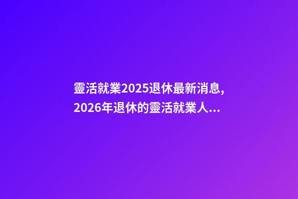 靈活就業2025退休最新消息,2026年退休的靈活就業人員-第1張-觀點-玄機派