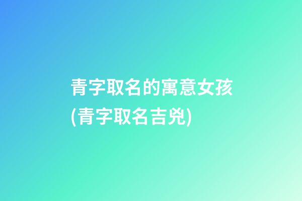 青字取名的寓意女孩(青字取名吉兇)
