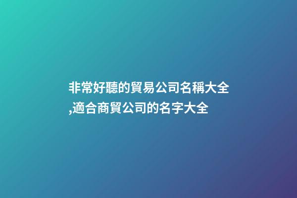 非常好聽的貿易公司名稱大全,適合商貿公司的名字大全