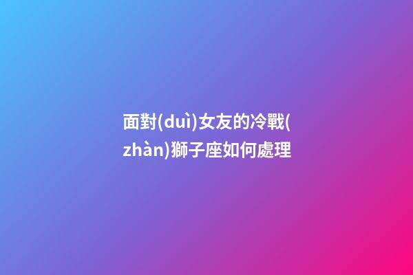面對(duì)女友的冷戰(zhàn)獅子座如何處理-第1張-星座運(yùn)勢(shì)-玄機(jī)派