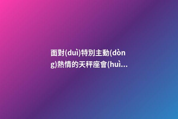 面對(duì)特別主動(dòng)熱情的天秤座會(huì)怎么樣-第1張-星座運(yùn)勢(shì)-玄機(jī)派