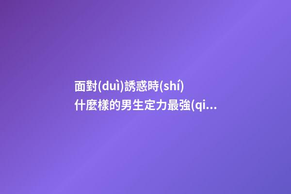 面對(duì)誘惑時(shí)什麼樣的男生定力最強(qiáng)？