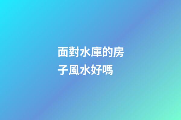 面對水庫的房子風水好嗎