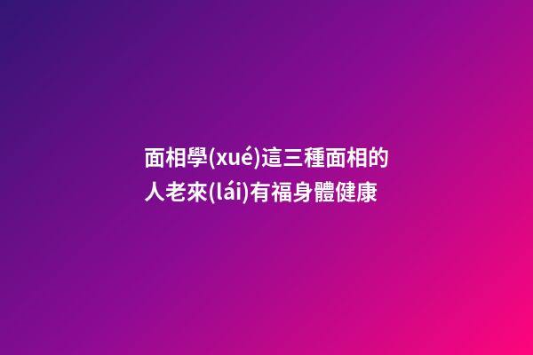 面相學(xué)這三種面相的人老來(lái)有福身體健康