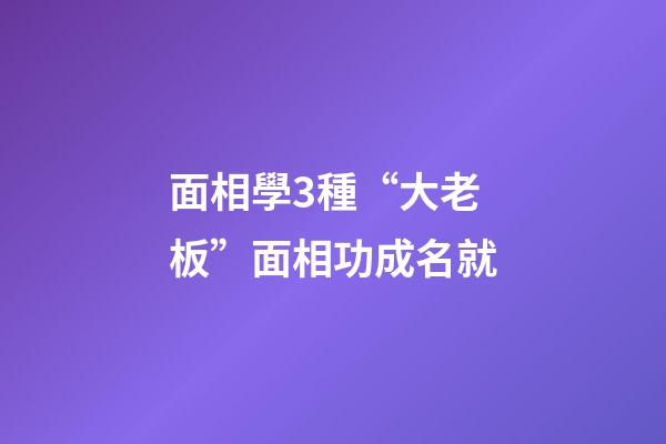 面相學3種“大老板”面相功成名就