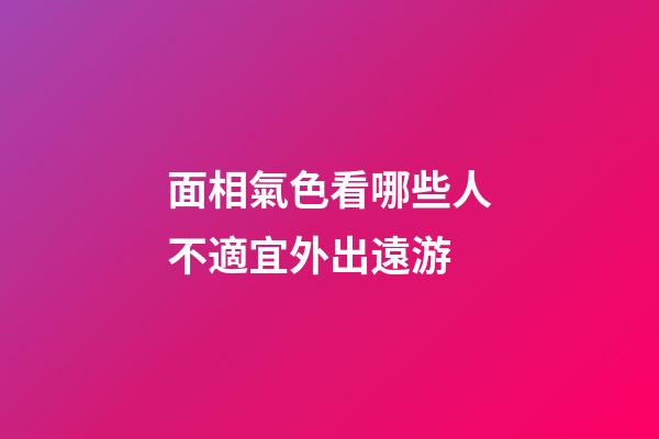 面相氣色看哪些人不適宜外出遠游