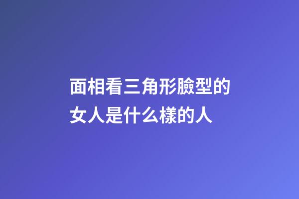 面相看三角形臉型的女人是什么樣的人
