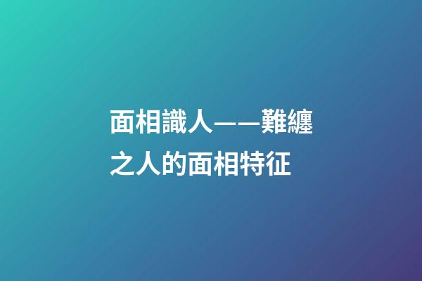 面相識人——難纏之人的面相特征
