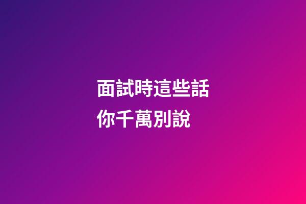 面試時這些話你千萬別說