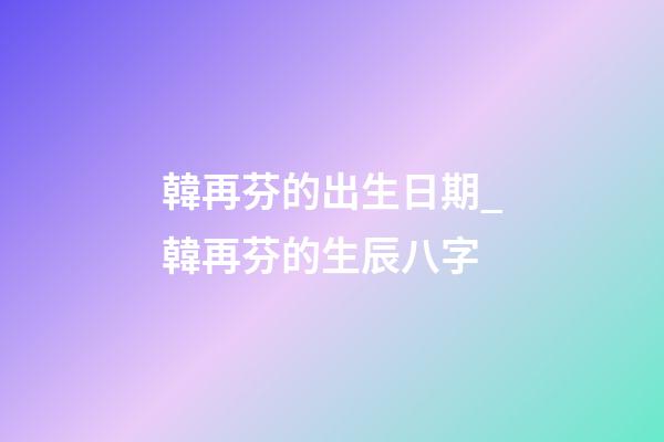 韓再芬的出生日期_韓再芬的生辰八字