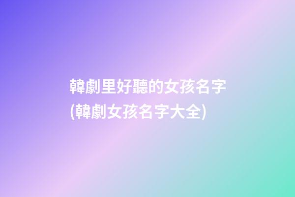 韓劇里好聽的女孩名字(韓劇女孩名字大全)