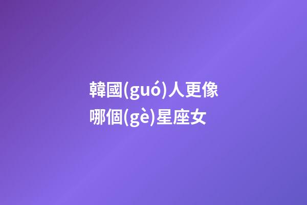 韓國(guó)人更像哪個(gè)星座女