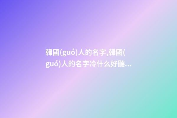 韓國(guó)人的名字,韓國(guó)人的名字冷什么好聽呢？幾個(gè)字都行