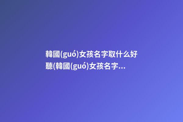 韓國(guó)女孩名字取什么好聽(韓國(guó)女孩名字取什么好聽一點(diǎn))