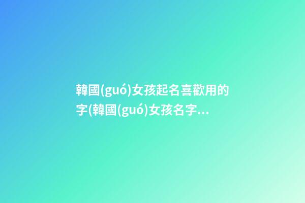 韓國(guó)女孩起名喜歡用的字(韓國(guó)女孩名字取什么好聽)