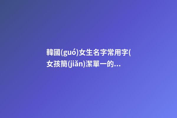 韓國(guó)女生名字常用字(女孩簡(jiǎn)潔單一的名字)