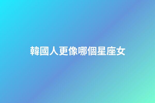 韓國人更像哪個星座女-第1張-星座運勢-玄機派