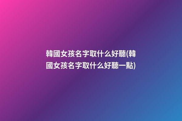 韓國女孩名字取什么好聽(韓國女孩名字取什么好聽一點)