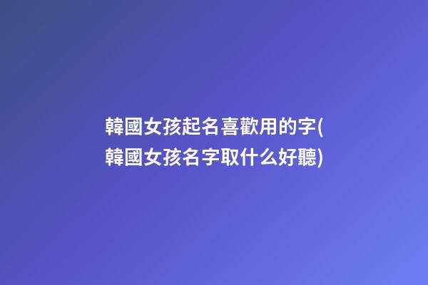 韓國女孩起名喜歡用的字(韓國女孩名字取什么好聽)