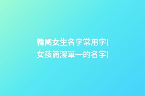 韓國女生名字常用字(女孩簡潔單一的名字)