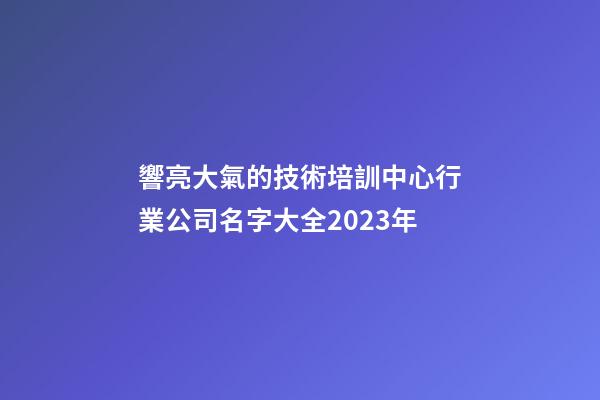 響亮大氣的技術培訓中心行業公司名字大全2023年