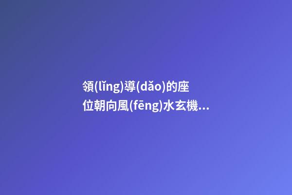 領(lǐng)導(dǎo)的座位朝向風(fēng)水玄機(jī)