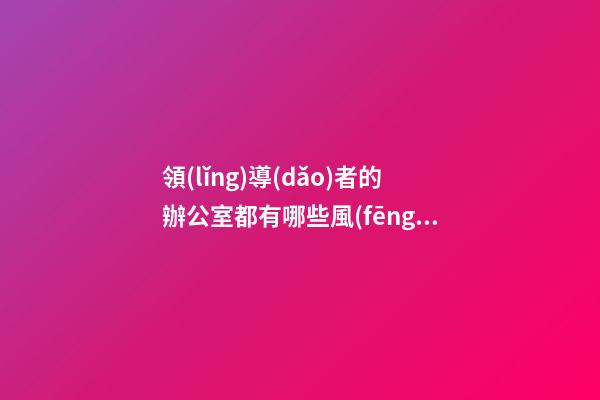 領(lǐng)導(dǎo)者的辦公室都有哪些風(fēng)水講究？