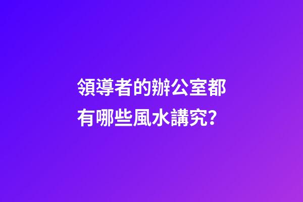 領導者的辦公室都有哪些風水講究？