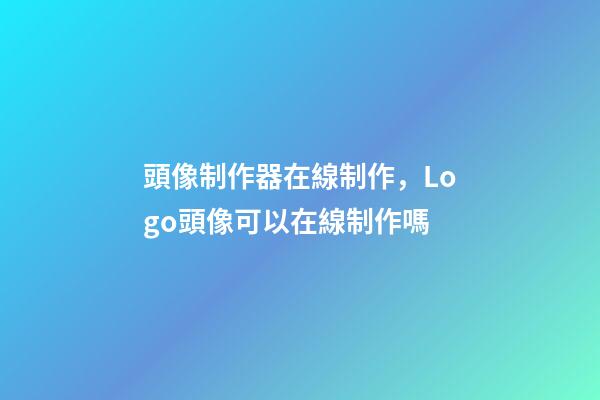 頭像制作器在線制作，Logo頭像可以在線制作嗎-第1張-觀點-玄機派