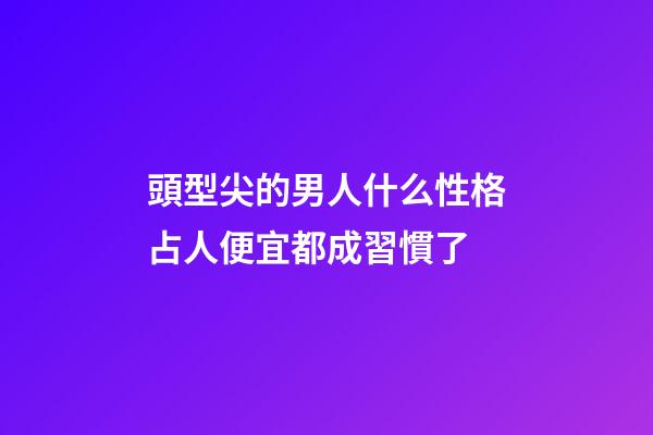頭型尖的男人什么性格?占人便宜都成習慣了