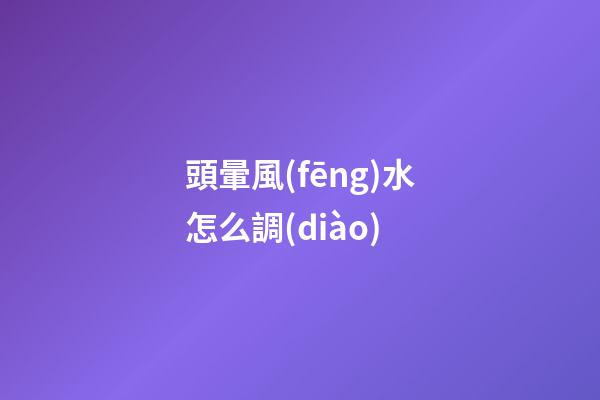 頭暈風(fēng)水怎么調(diào)