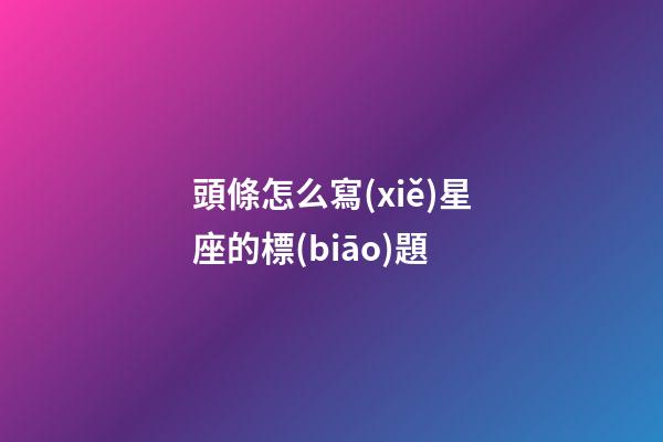頭條怎么寫(xiě)星座的標(biāo)題-第1張-星座運(yùn)勢(shì)-玄機(jī)派