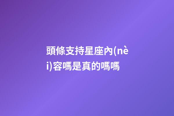 頭條支持星座內(nèi)容嗎是真的嗎嗎