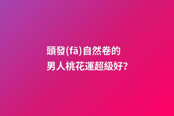 頭發(fā)自然卷的男人桃花運超級好？