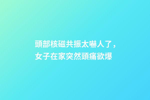 頭部核磁共振太嚇人了，女子在家突然頭痛欲爆-第1張-觀點-玄機派