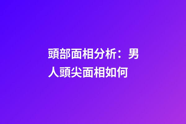 頭部面相分析：男人頭尖面相如何