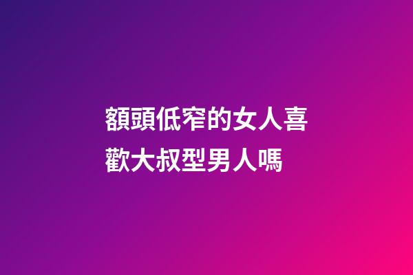 額頭低窄的女人喜歡大叔型男人嗎