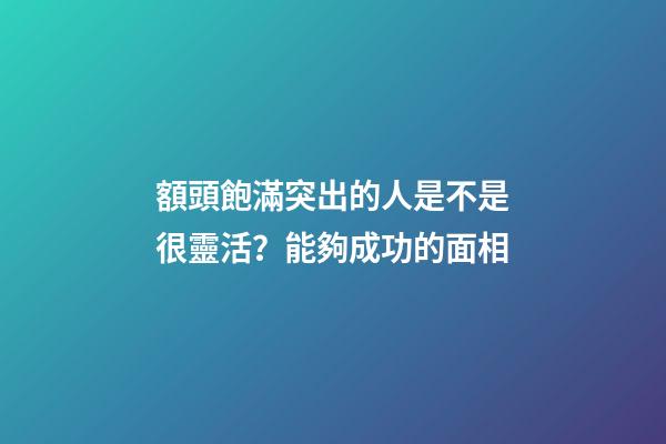 額頭飽滿突出的人是不是很靈活？能夠成功的面相