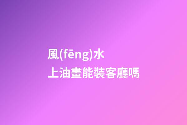 風(fēng)水上油畫能裝客廳嗎